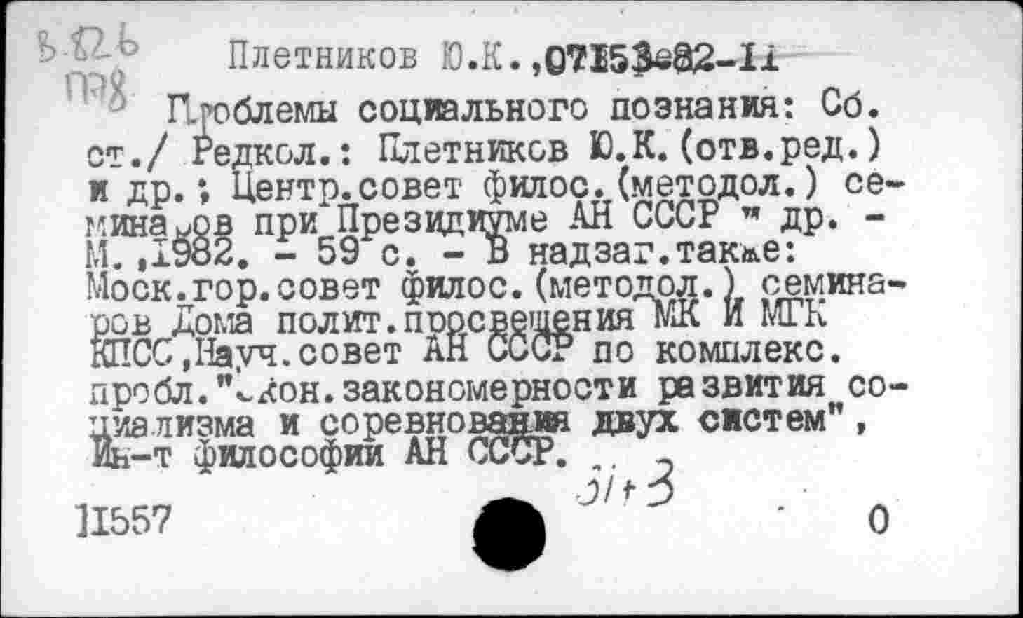 ﻿Плетников Ю.К. ,0715^82-11
Проблемы социального познания: Сб. ст./ Редкол.: Плетников Ю.К.(отв.ред.) и др.; Центр, совет филос. (методол.) семинаров при Президиуме АН СССР " др. -М. ,1982. - 59 с. - В надзаг.так&е: Моск.гор.совет филос.(методрл.) семинаров Дома полит.перевешения МК И МГК КПСС,Науч.совет АН СССР по комплекс. лробл."1кон.закономерности развития социализма и соревнования двух систем”, Ин-т философии АН СССР. ,. э 11557
о